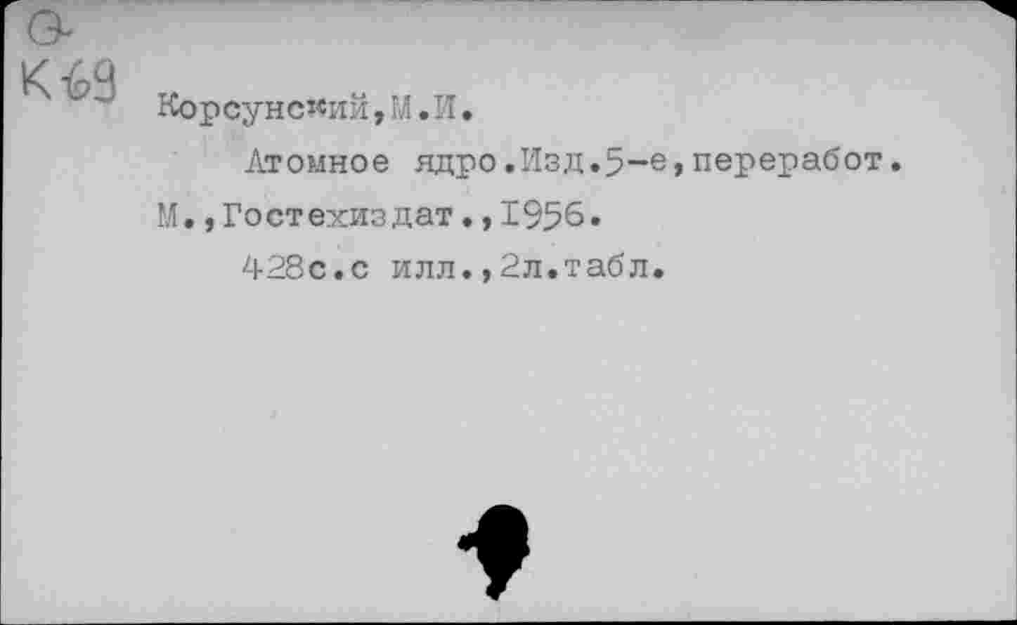 ﻿к №
Корсунский,М.И.
Атомное ядро.Изд.5-е»переработ.
М.,Гостехиздат•,1956.
428с.с илл.,2л.табл.